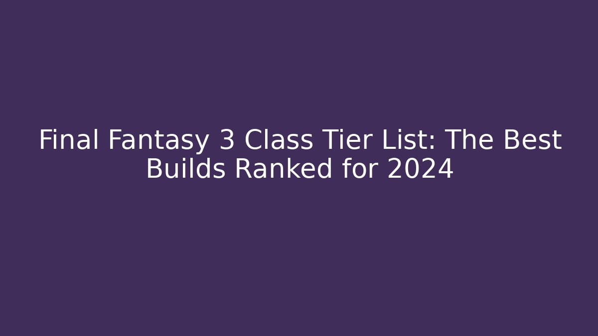 Final Fantasy 3 Class Tier List: The Best Builds Ranked for 2024