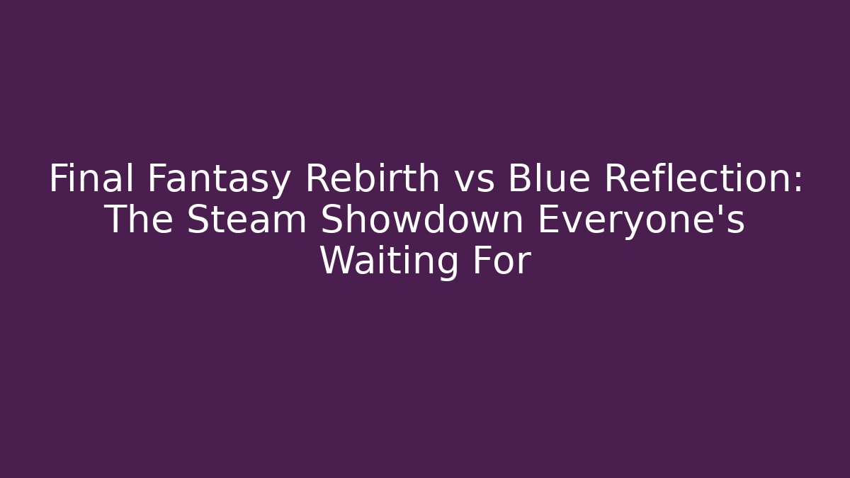 Final Fantasy Rebirth vs Blue Reflection: The Steam Showdown Everyone’s Waiting For