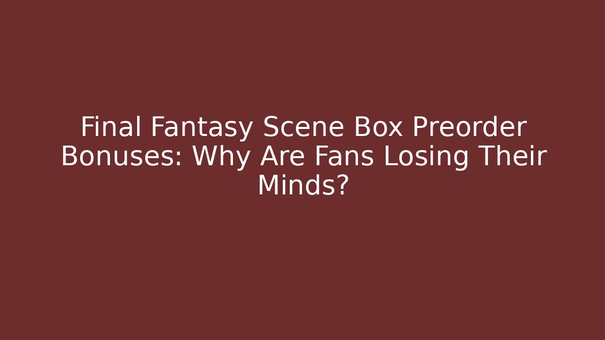 Final Fantasy Scene Box Preorder Bonuses: Why Are Fans Losing Their Minds?