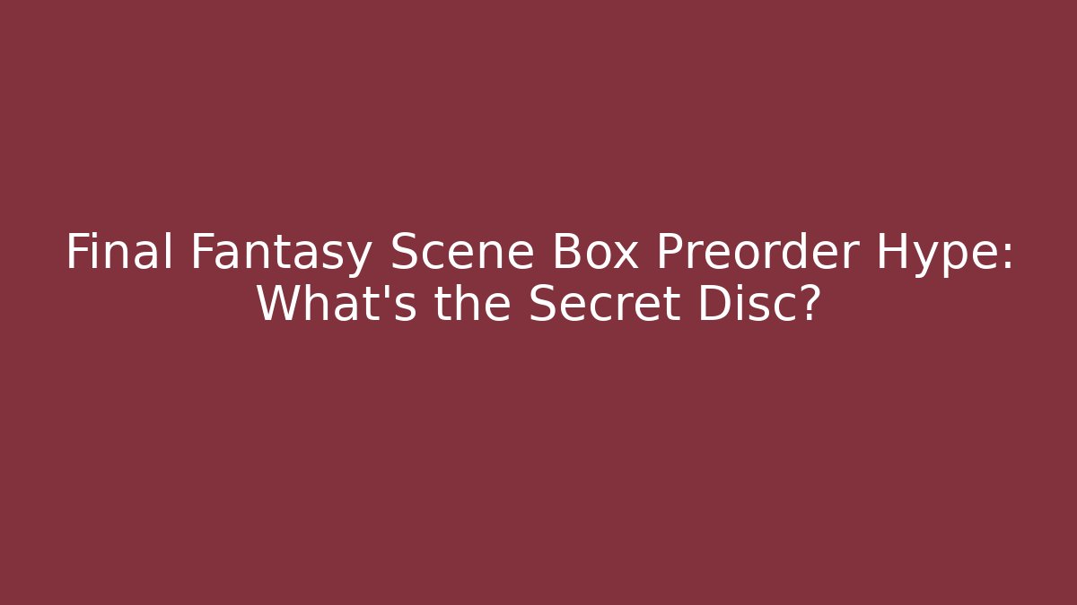 Final Fantasy Scene Box Preorder Hype: What’s the Secret Disc?