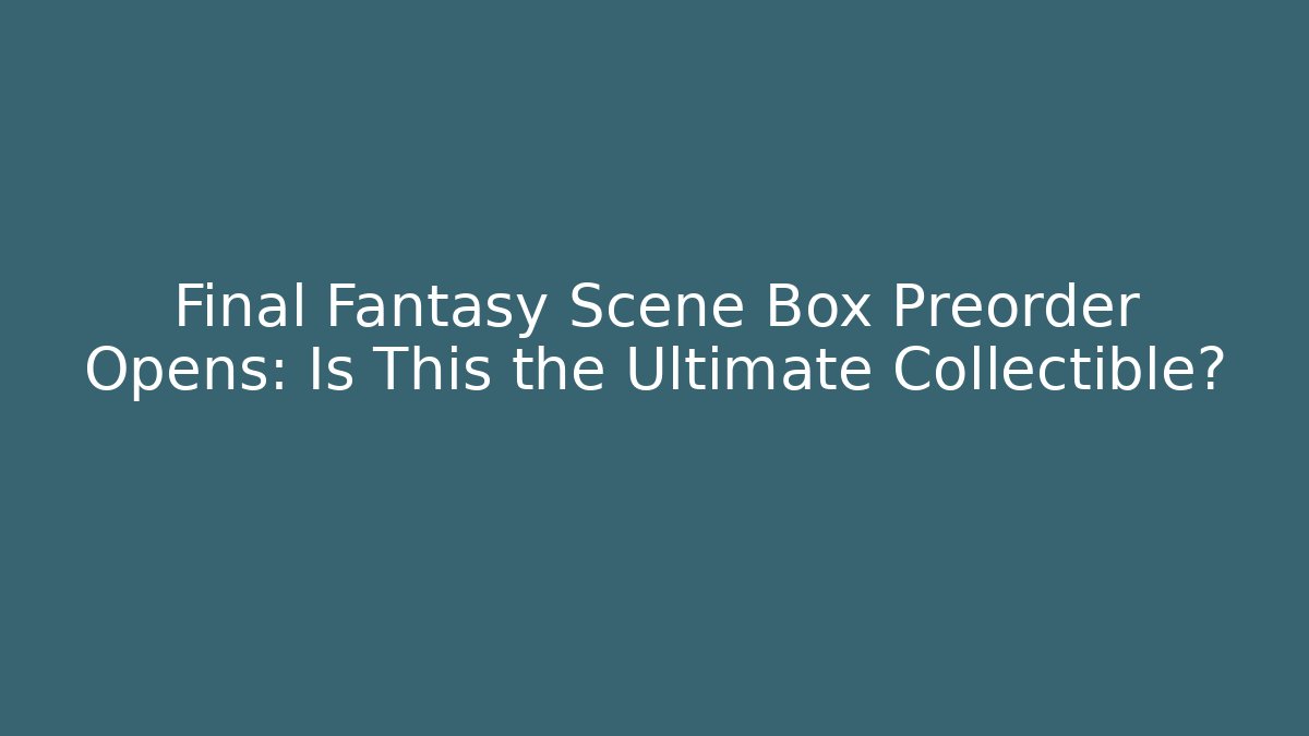 Final Fantasy Scene Box Preorder Opens: Is This the Ultimate Collectible?