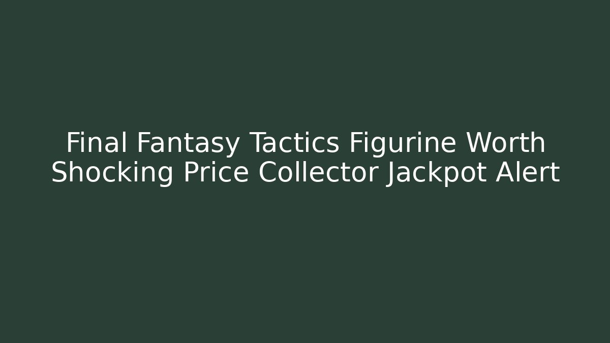 Final Fantasy Tactics Figurine Worth Shocking Price Collector Jackpot Alert