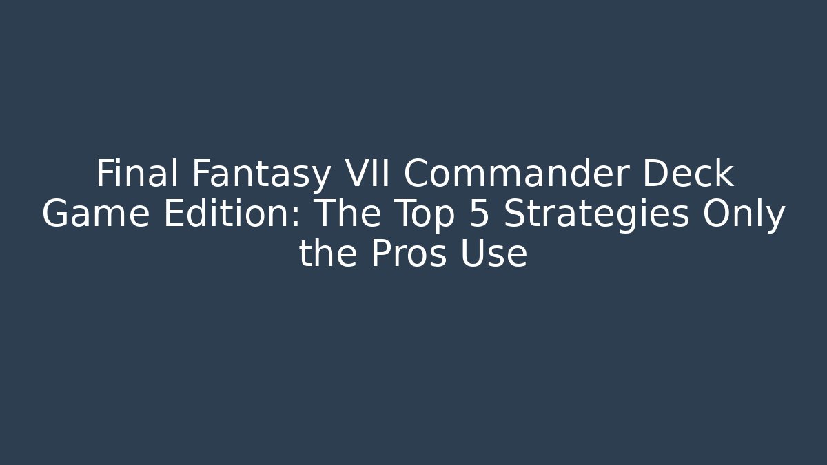 Final Fantasy VII Commander Deck Game Edition: The Top 5 Strategies Only the Pros Use