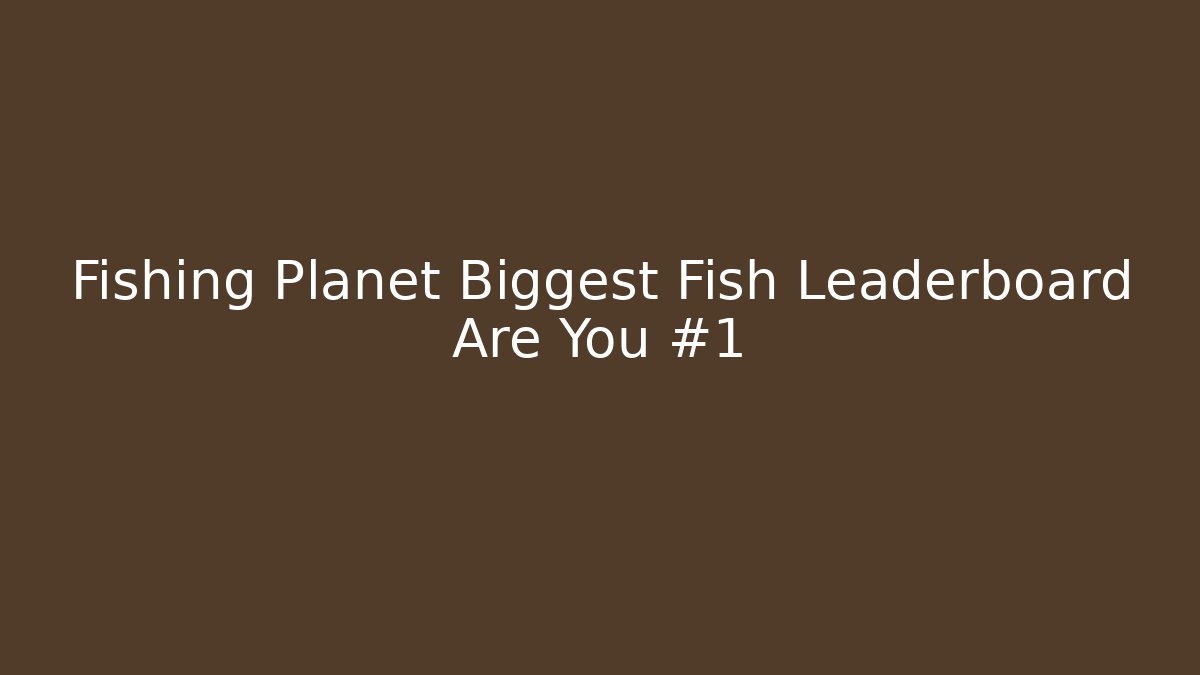 Fishing Planet Biggest Fish Leaderboard Are You #1