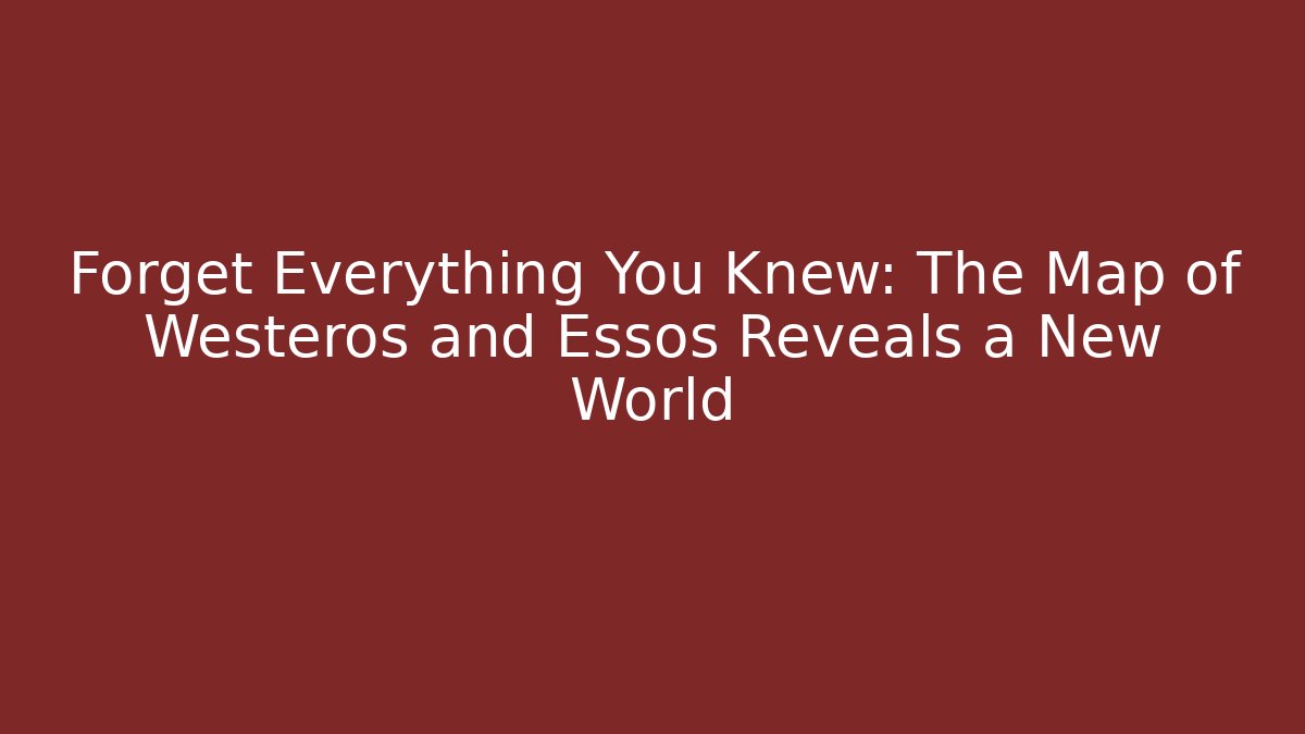 Forget Everything You Knew: The Map of Westeros and Essos Reveals a New World