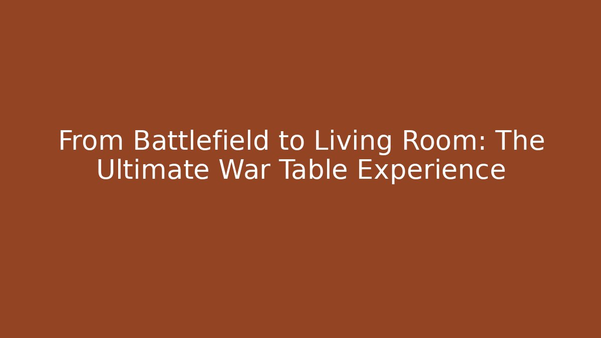 From Battlefield to Living Room: The Ultimate War Table Experience