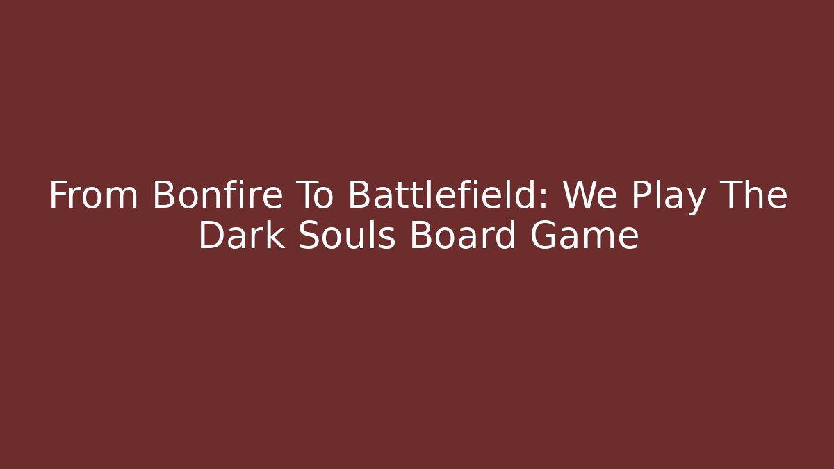 From Bonfire To Battlefield: We Play The Dark Souls Board Game