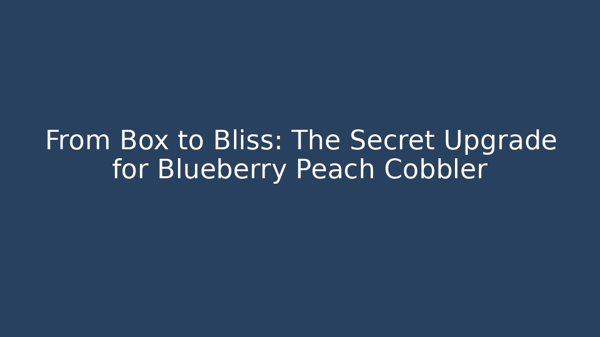 From Box to Bliss: The Secret Upgrade for Blueberry Peach Cobbler