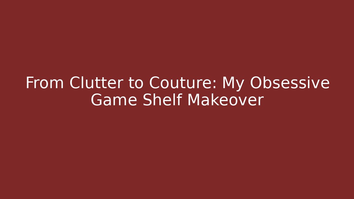 From Clutter to Couture: My Obsessive Game Shelf Makeover