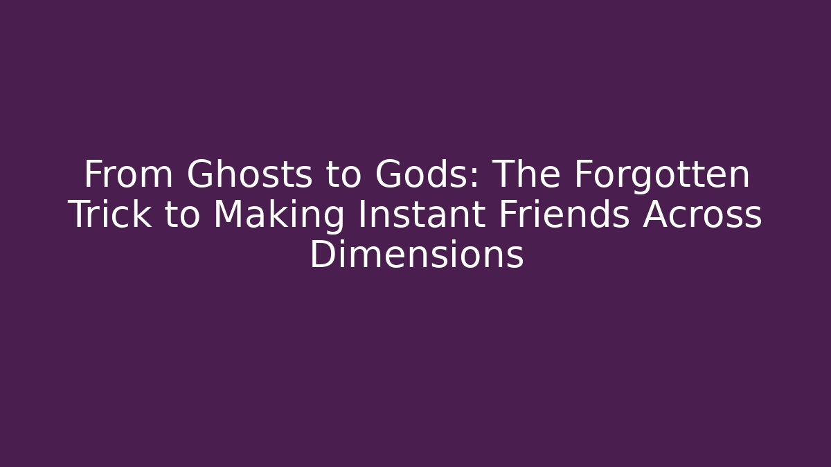 From Ghosts to Gods: The Forgotten Trick to Making Instant Friends Across Dimensions