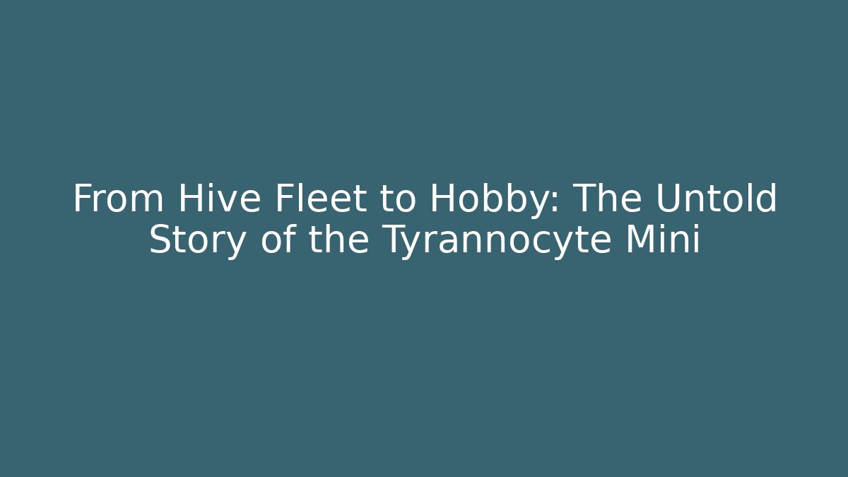 From Hive Fleet to Hobby: The Untold Story of the Tyrannocyte Mini