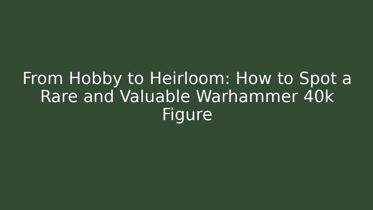From Hobby to Heirloom: How to Spot a Rare and Valuable Warhammer 40k Figure
