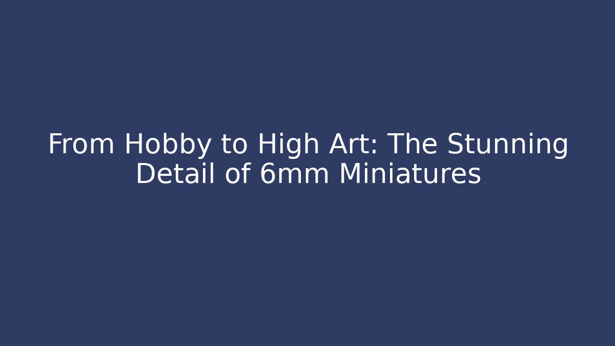 From Hobby to High Art: The Stunning Detail of 6mm Miniatures