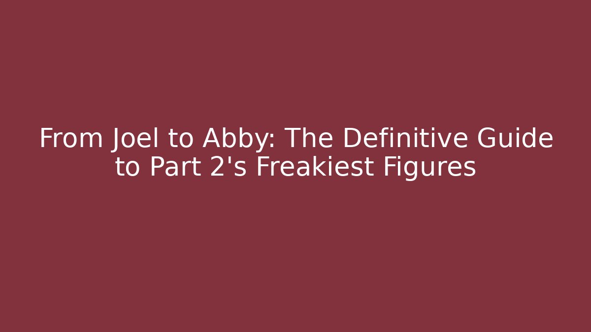 From Joel to Abby: The Definitive Guide to Part 2's Freakiest Figures