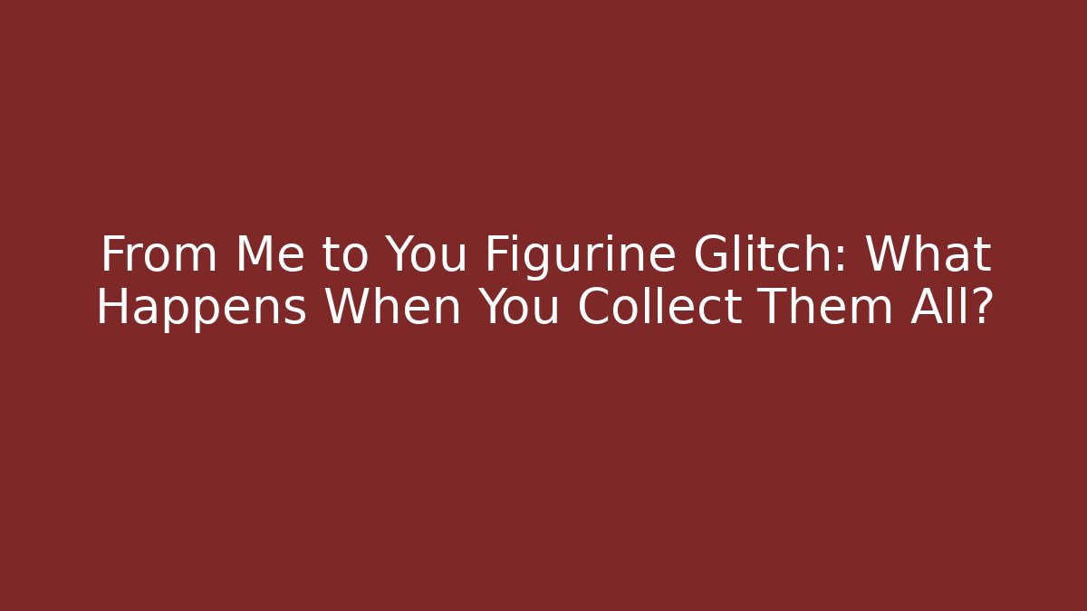 From Me to You Figurine Glitch: What Happens When You Collect Them All?