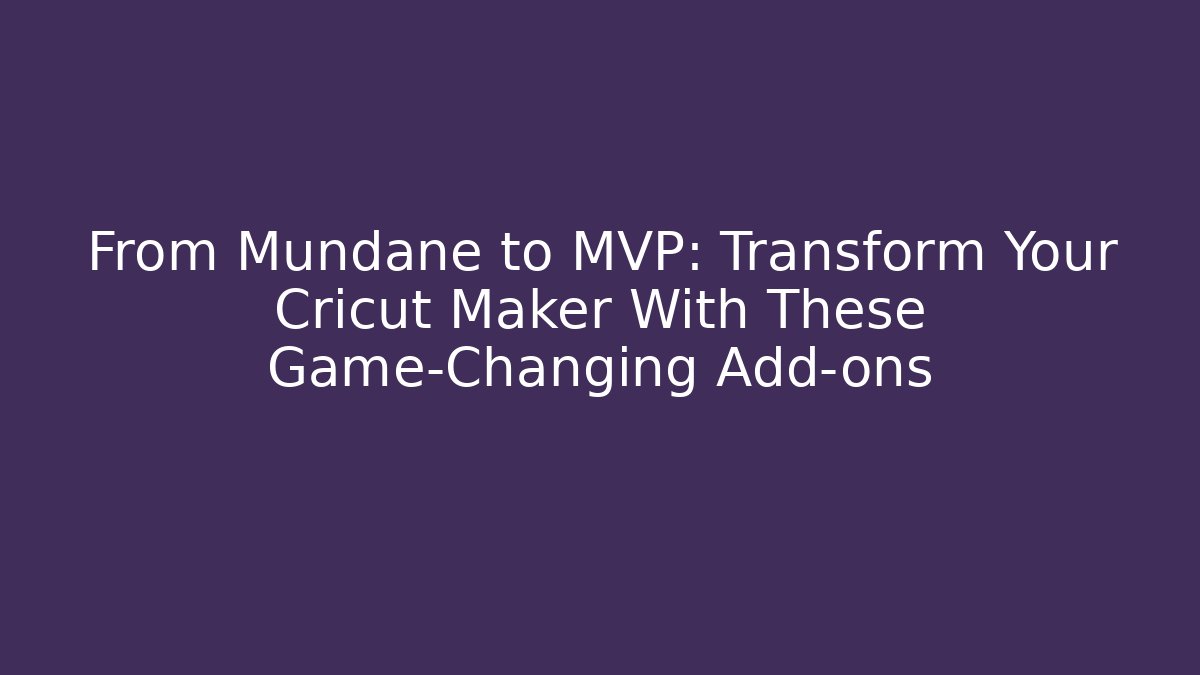 From Mundane to MVP: Transform Your Cricut Maker With These Game-Changing Add-ons