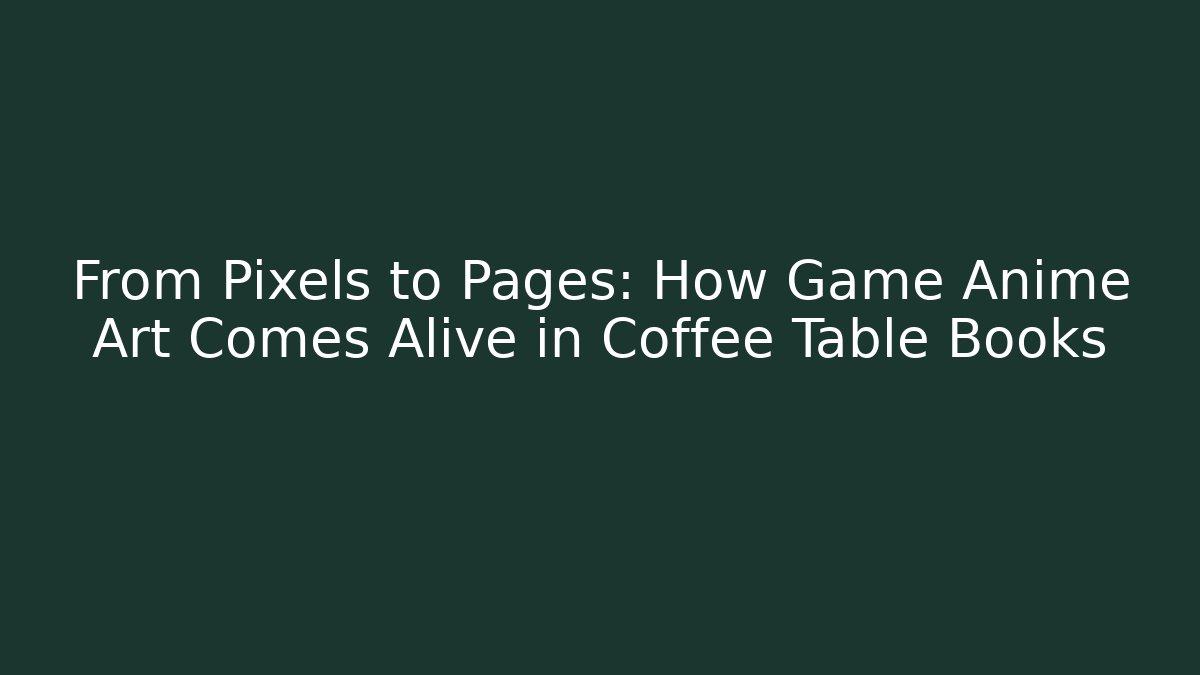 From Pixels to Pages: How Game Anime Art Comes Alive in Coffee Table Books