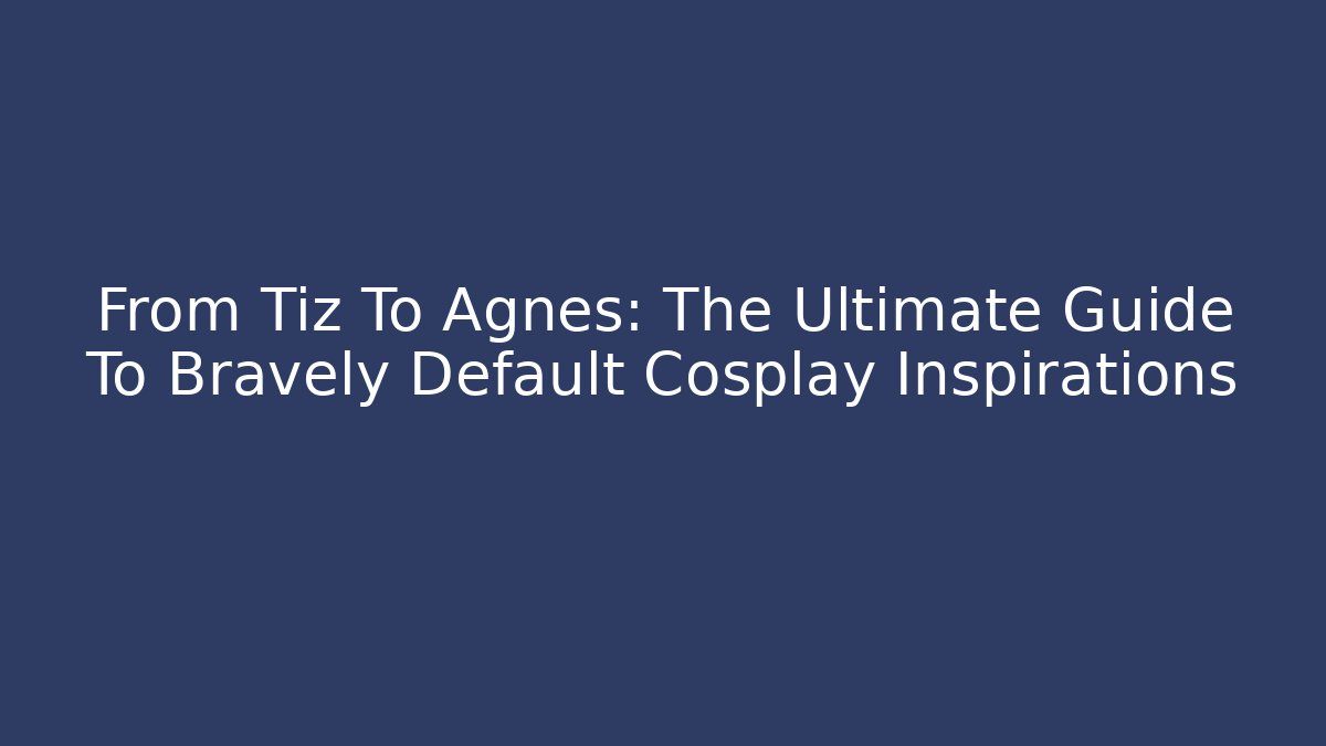From Tiz To Agnès: The Ultimate Guide To Bravely Default Cosplay Inspirations