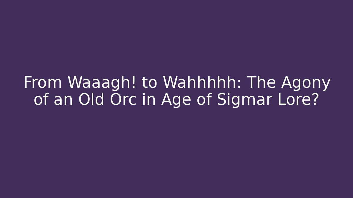 From Waaagh! to Wahhhhh: The Agony of an Old Orc in Age of Sigmar Lore?