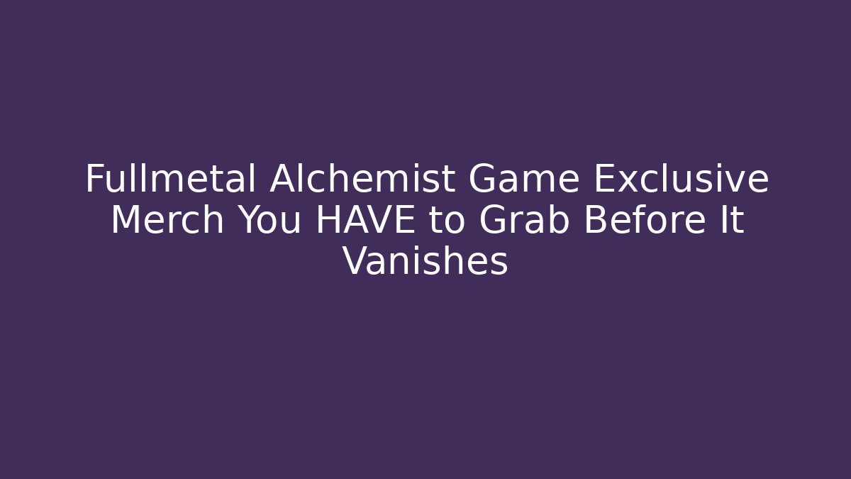 Fullmetal Alchemist Game Exclusive Merch You HAVE to Grab Before It Vanishes