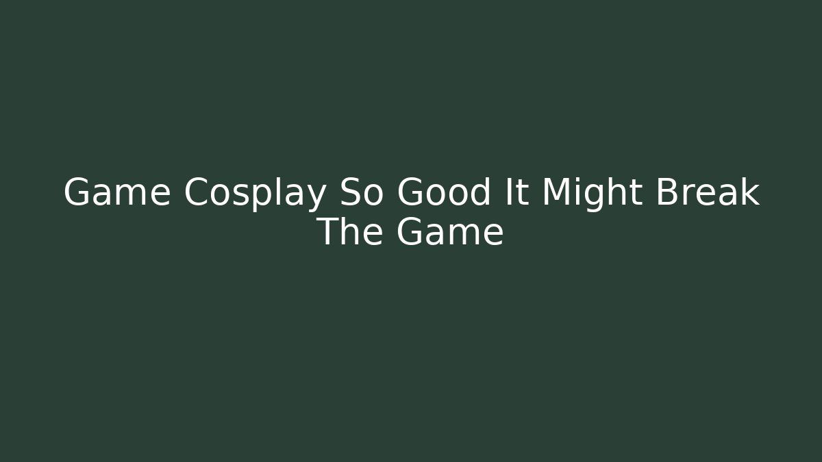 Game Cosplay So Good It Might Break The Game