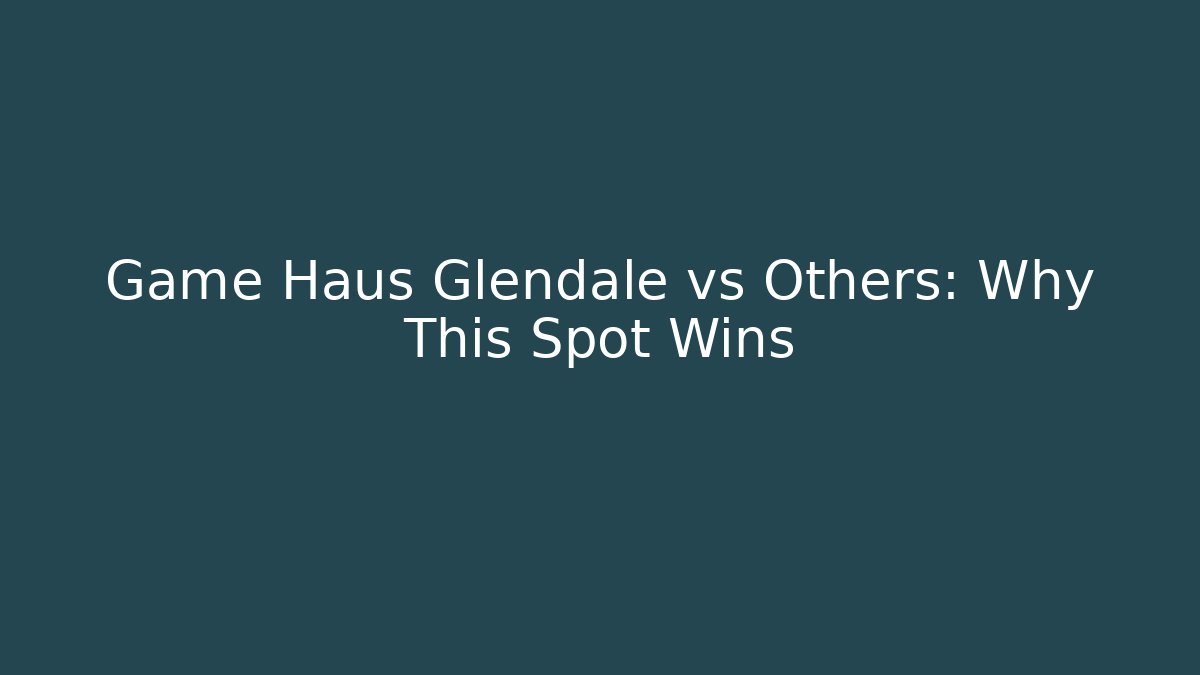 Game Haus Glendale vs Others: Why This Spot Wins