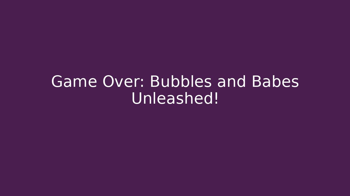 Game Over: Bubbles and Babes Unleashed!