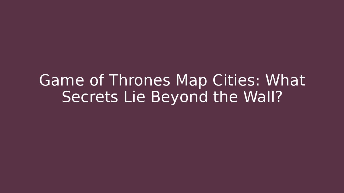 Game of Thrones Map Cities: What Secrets Lie Beyond the Wall?