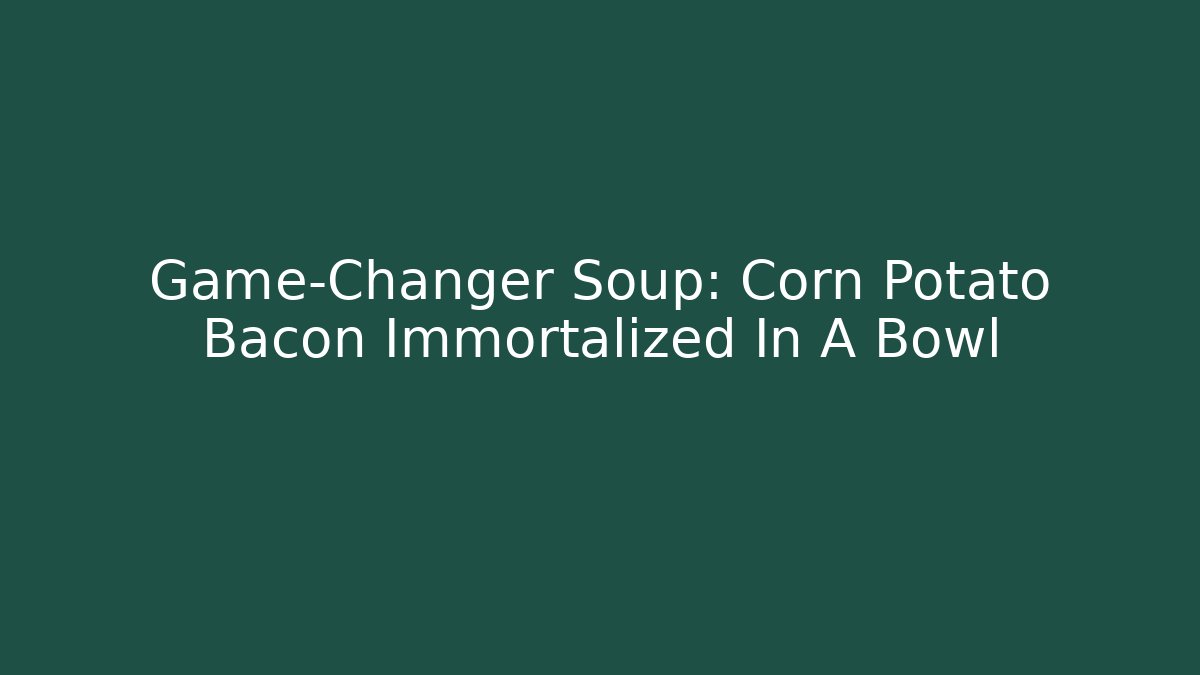 Game-Changer Soup: Corn Potato Bacon Immortalized In A Bowl