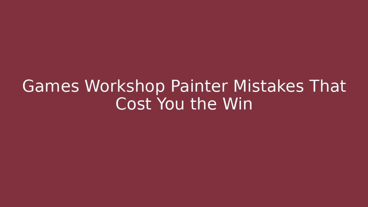 Games Workshop Painter Mistakes That Cost You the Win
