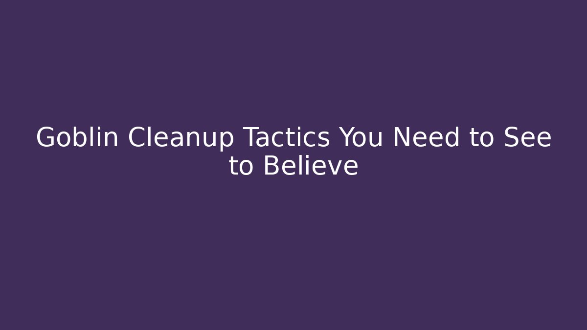 Goblin Cleanup Tactics You Need to See to Believe