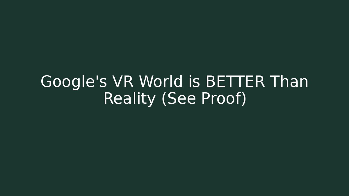 Google’s VR World is BETTER Than Reality (See Proof)