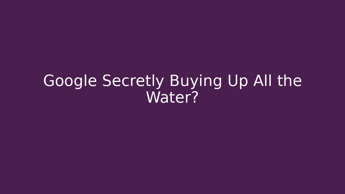 Google Secretly Buying Up All the Water?