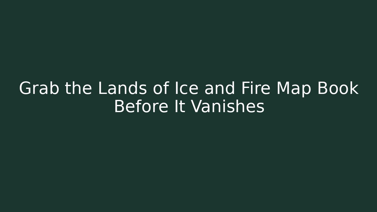 Grab the Lands of Ice and Fire Map Book Before It Vanishes