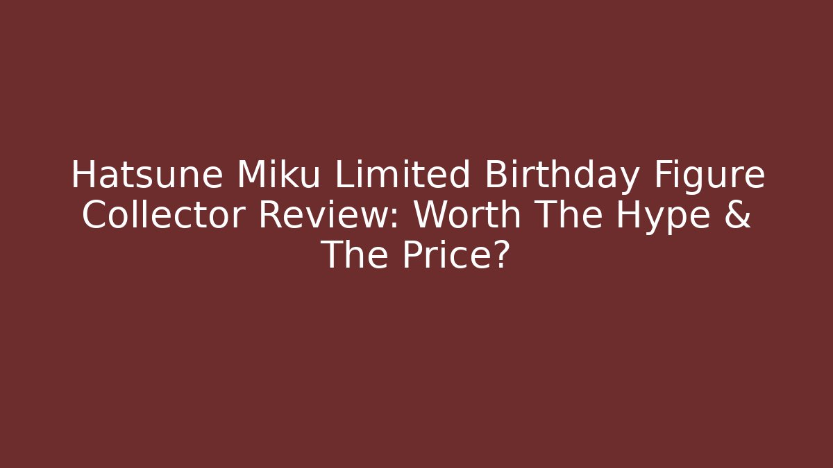 Hatsune Miku Limited Birthday Figure Collector Review: Worth The Hype & The Price?