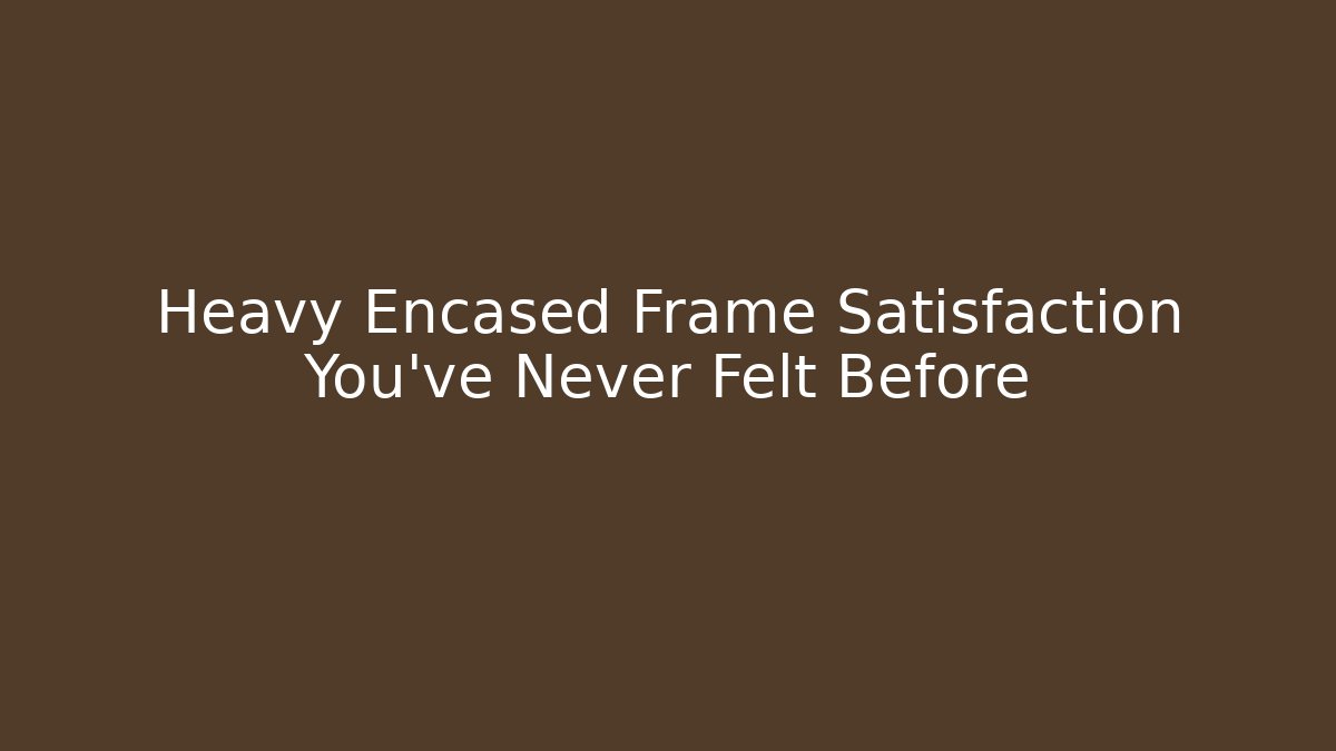 Heavy Encased Frame Satisfaction You've Never Felt Before