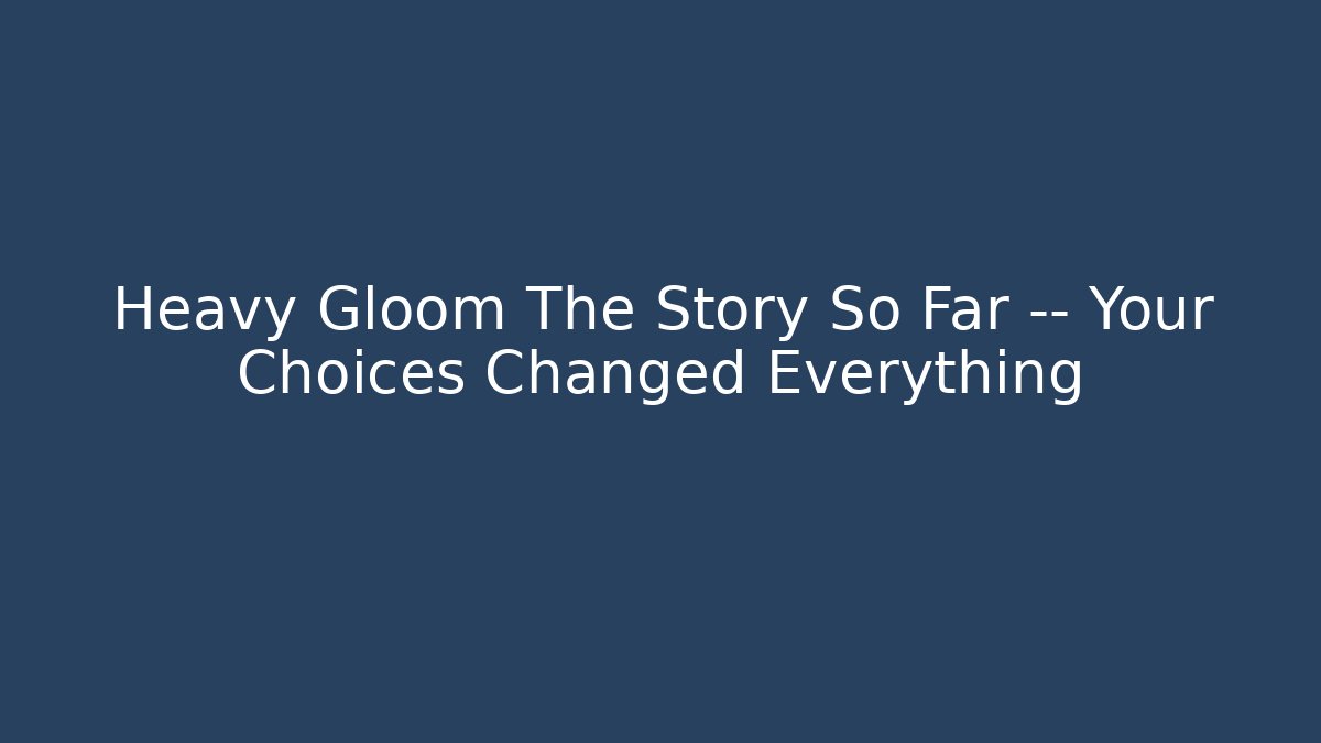 Heavy Gloom The Story So Far — Your Choices Changed Everything