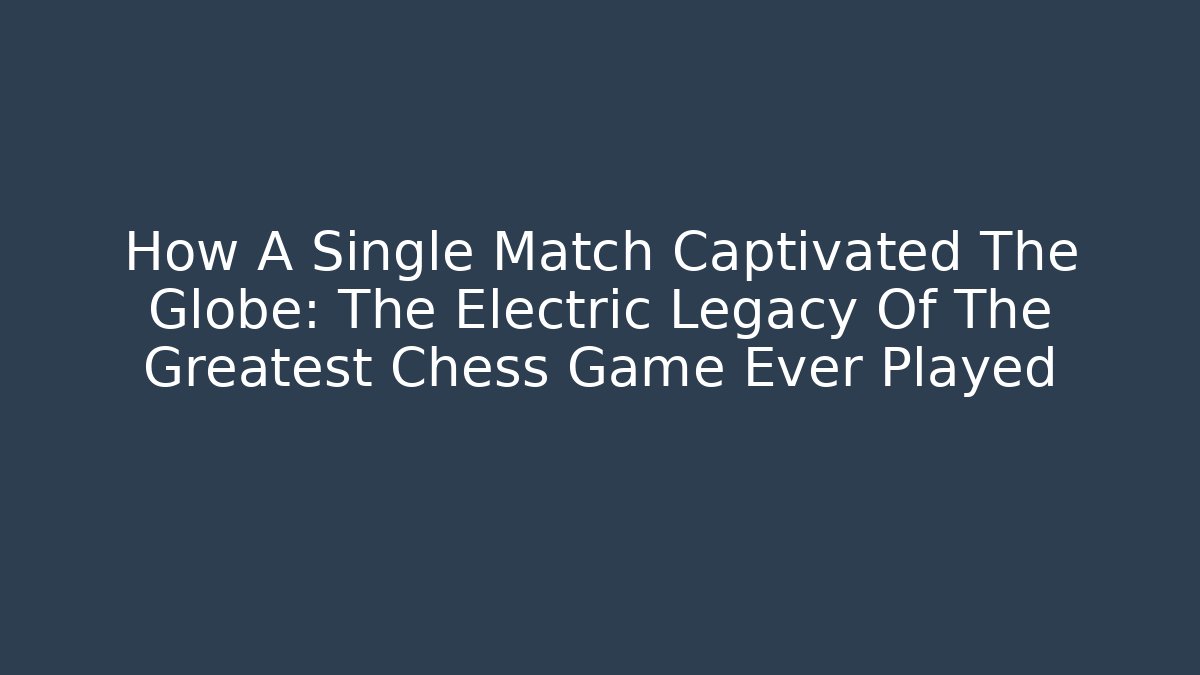 How A Single Match Captivated The Globe: The Electric Legacy Of The Greatest Chess Game Ever Played