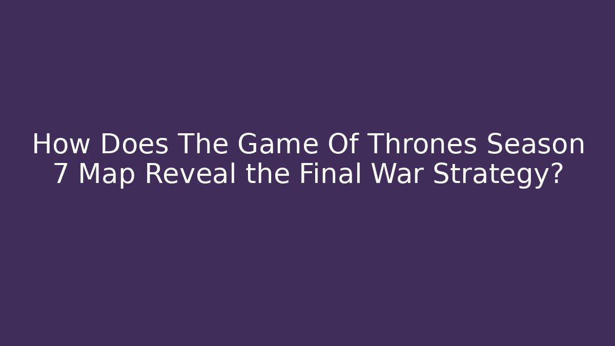 How Does The Game Of Thrones Season 7 Map Reveal the Final War Strategy?
