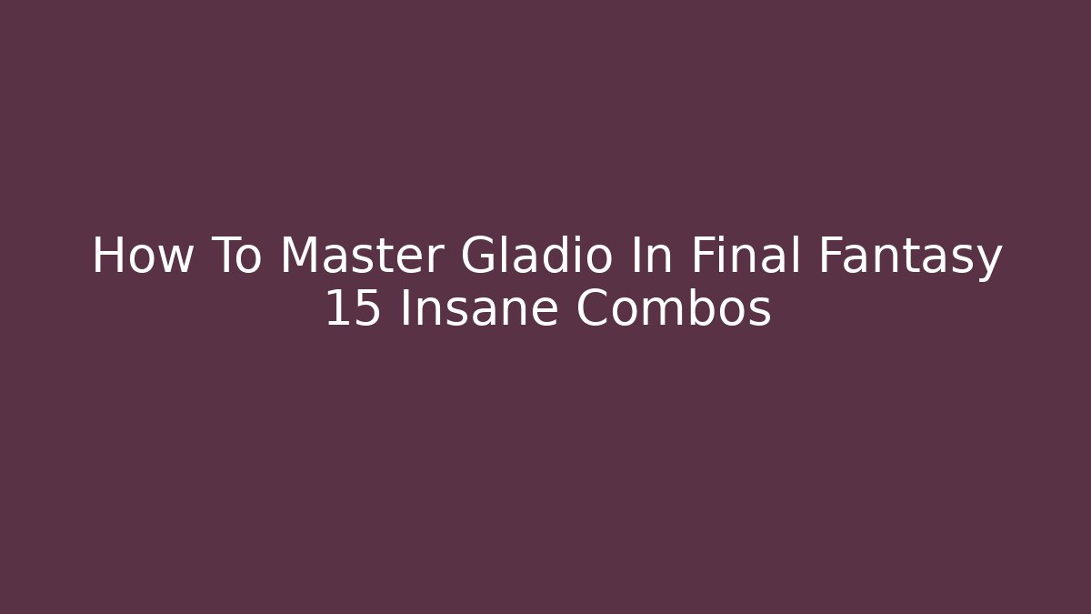 How To Master Gladio In Final Fantasy 15 Insane Combos