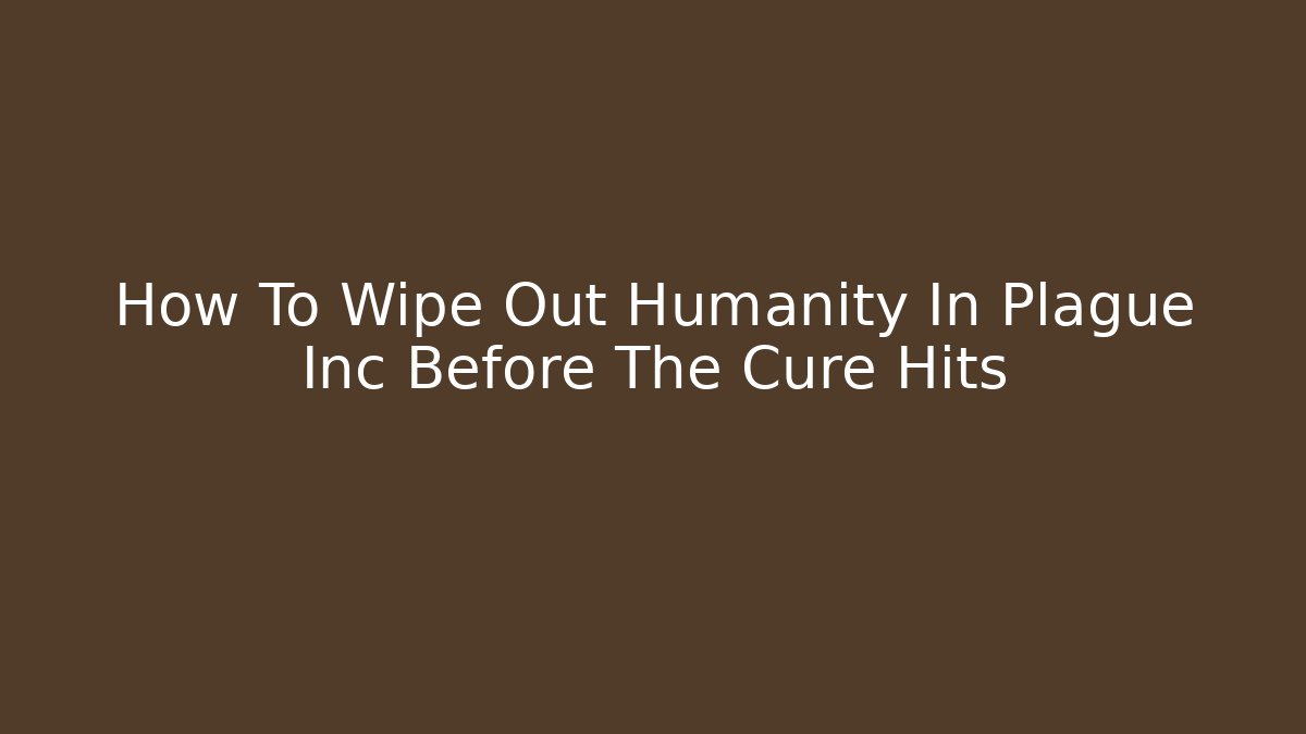 How To Wipe Out Humanity In Plague Inc Before The Cure Hits