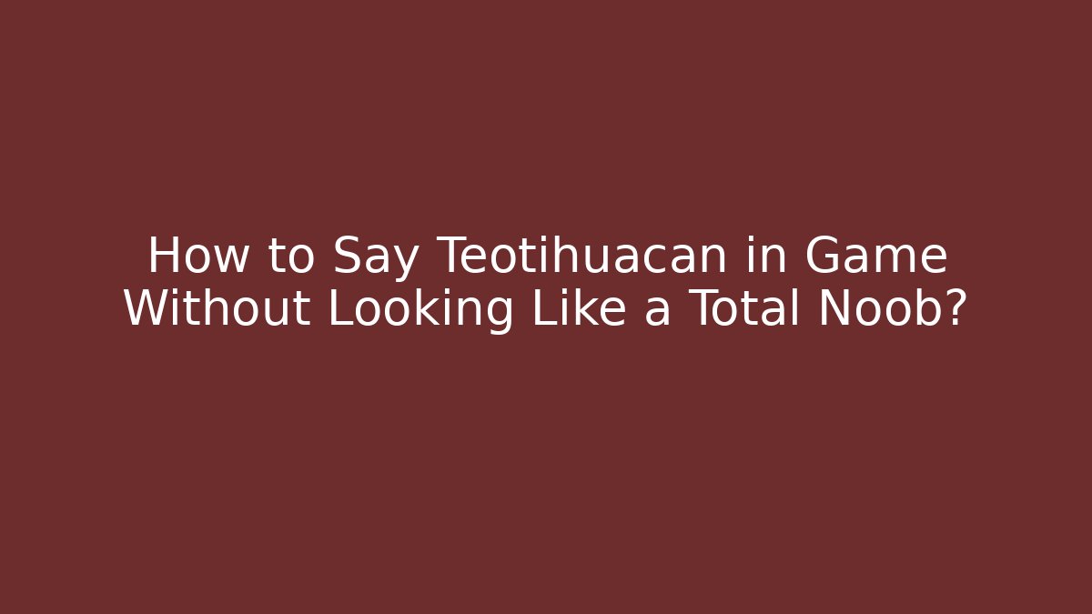 How to Say Teotihuacan in Game Without Looking Like a Total Noob?