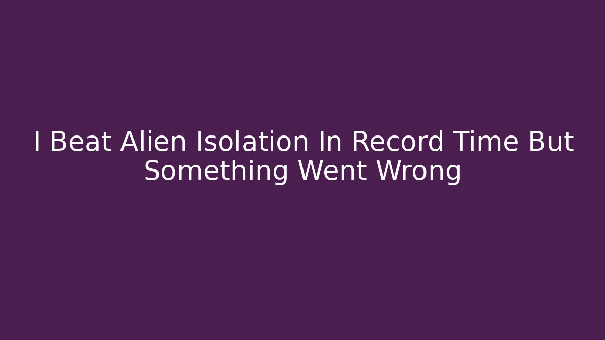 I Beat Alien Isolation In Record Time But Something Went Wrong