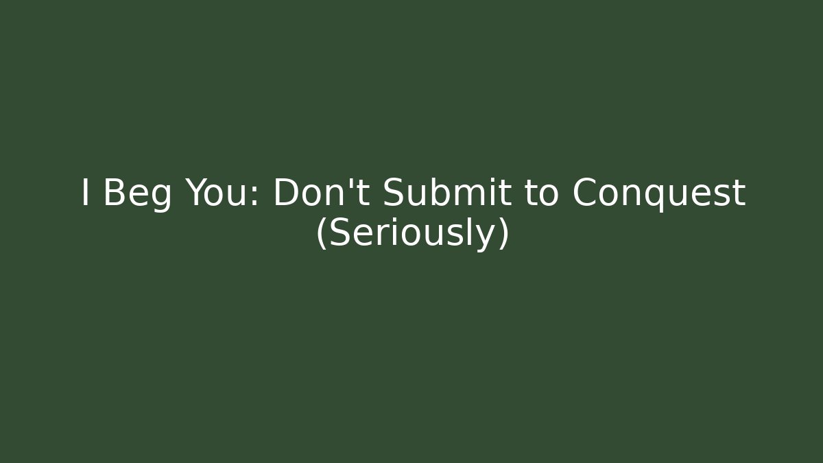 I Beg You: Don't Submit to Conquest (Seriously)