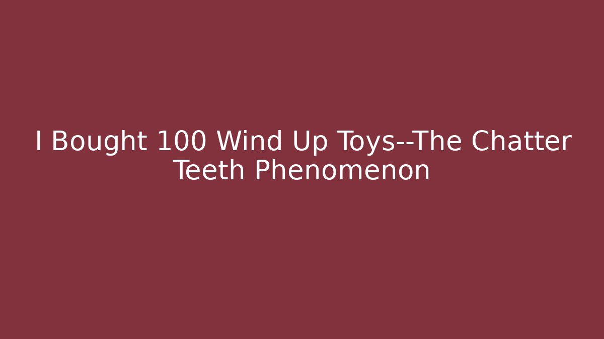 I Bought 100 Wind Up Toys—The Chatter Teeth Phenomenon