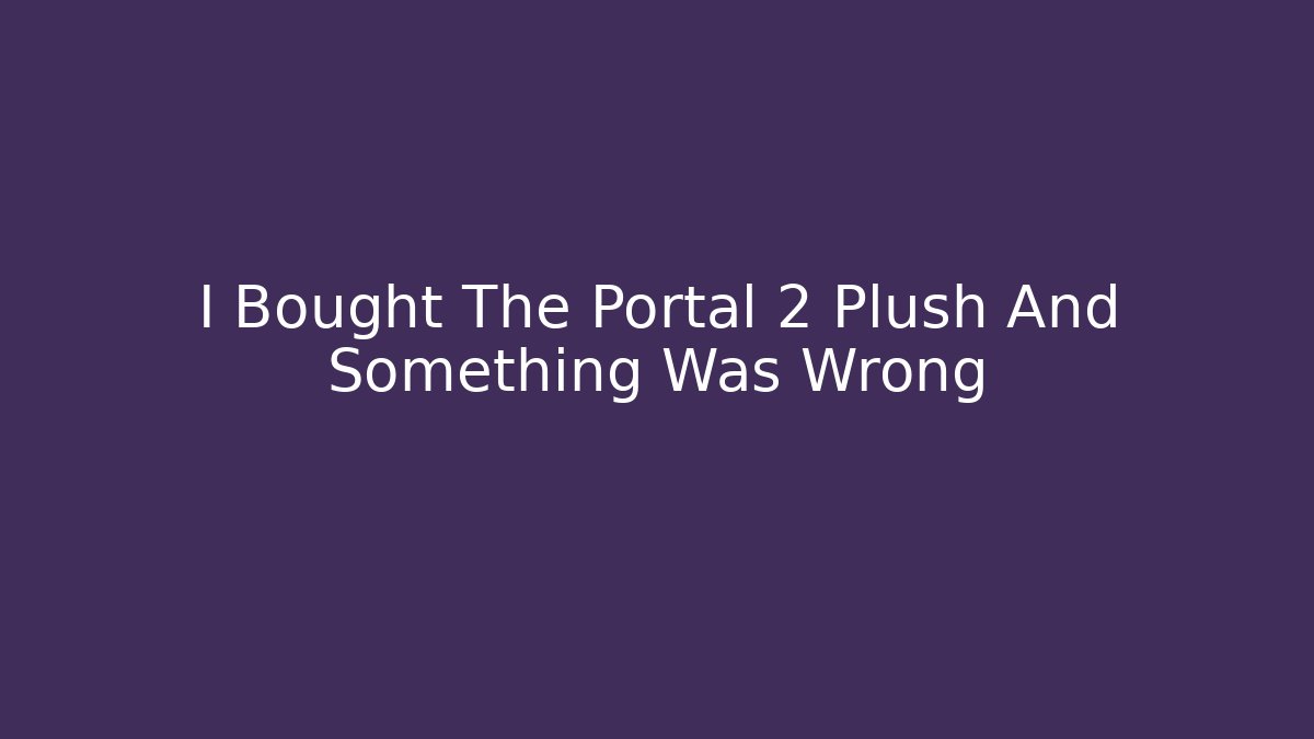 I Bought The Portal 2 Plush And Something Was Wrong