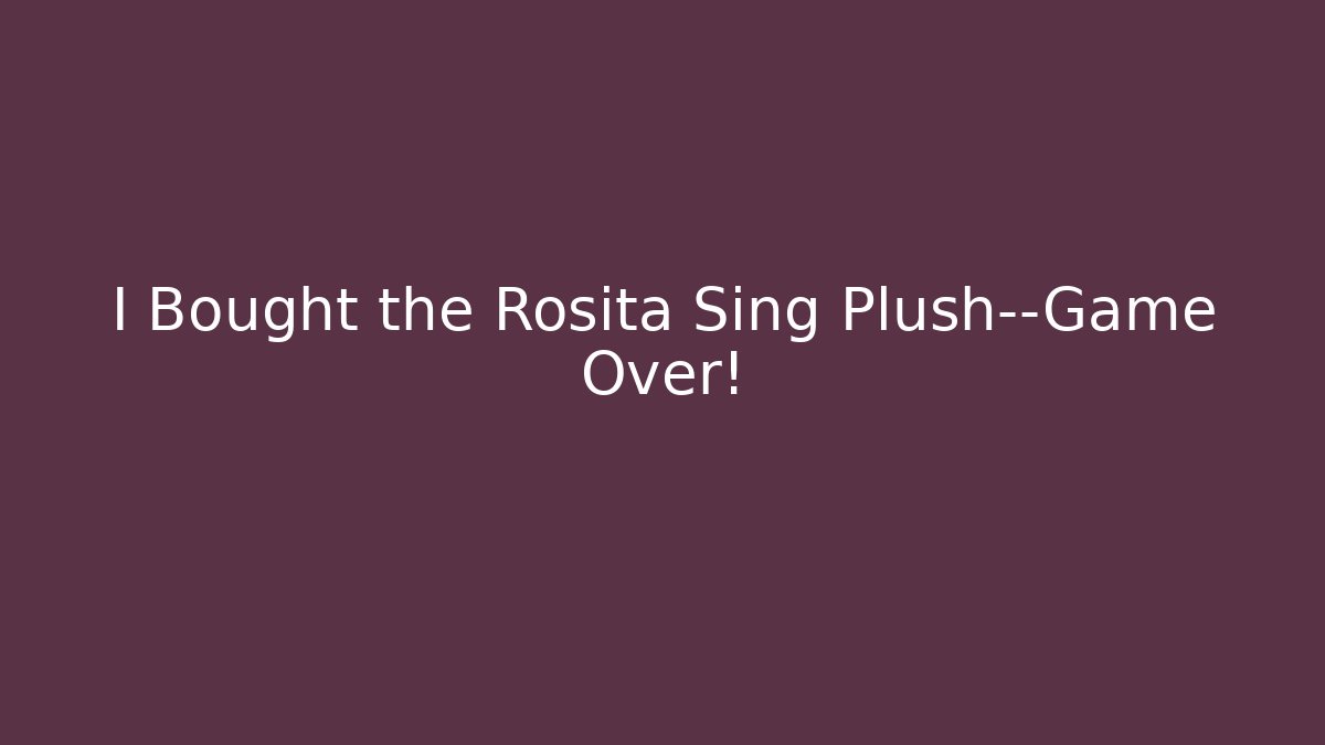 I Bought the Rosita Sing Plush—Game Over!