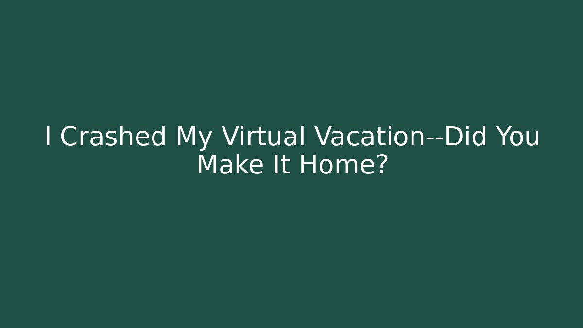 I Crashed My Virtual Vacation—Did You Make It Home?