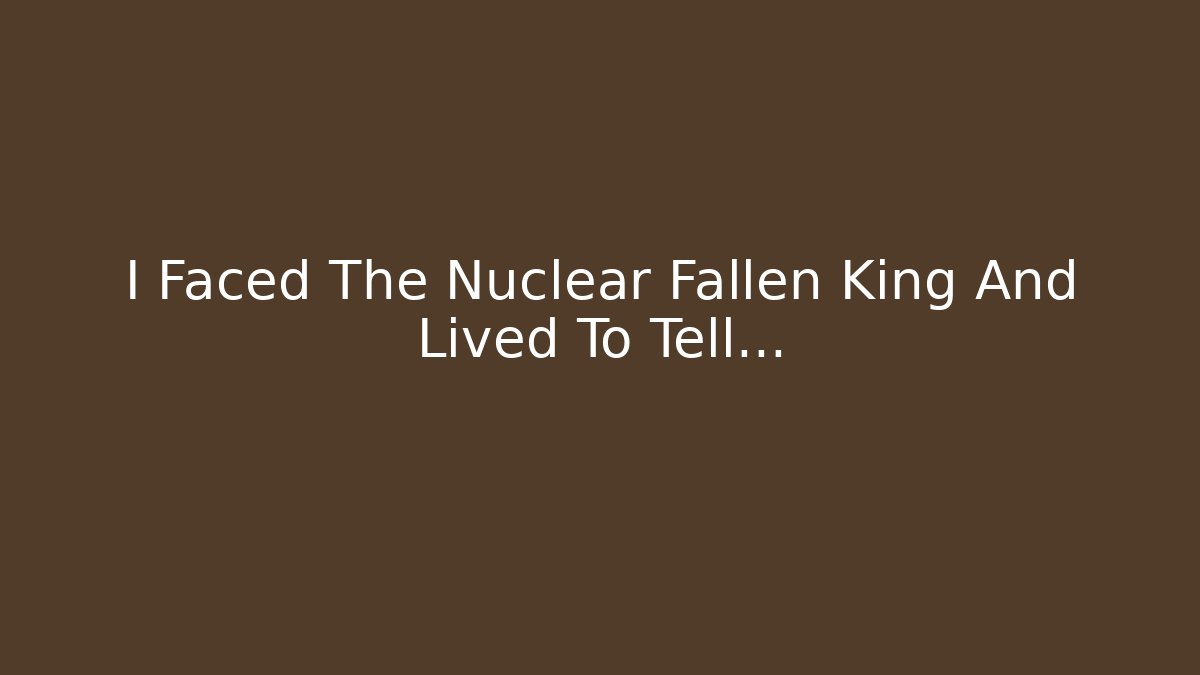 I Faced The Nuclear Fallen King And Lived To Tell…