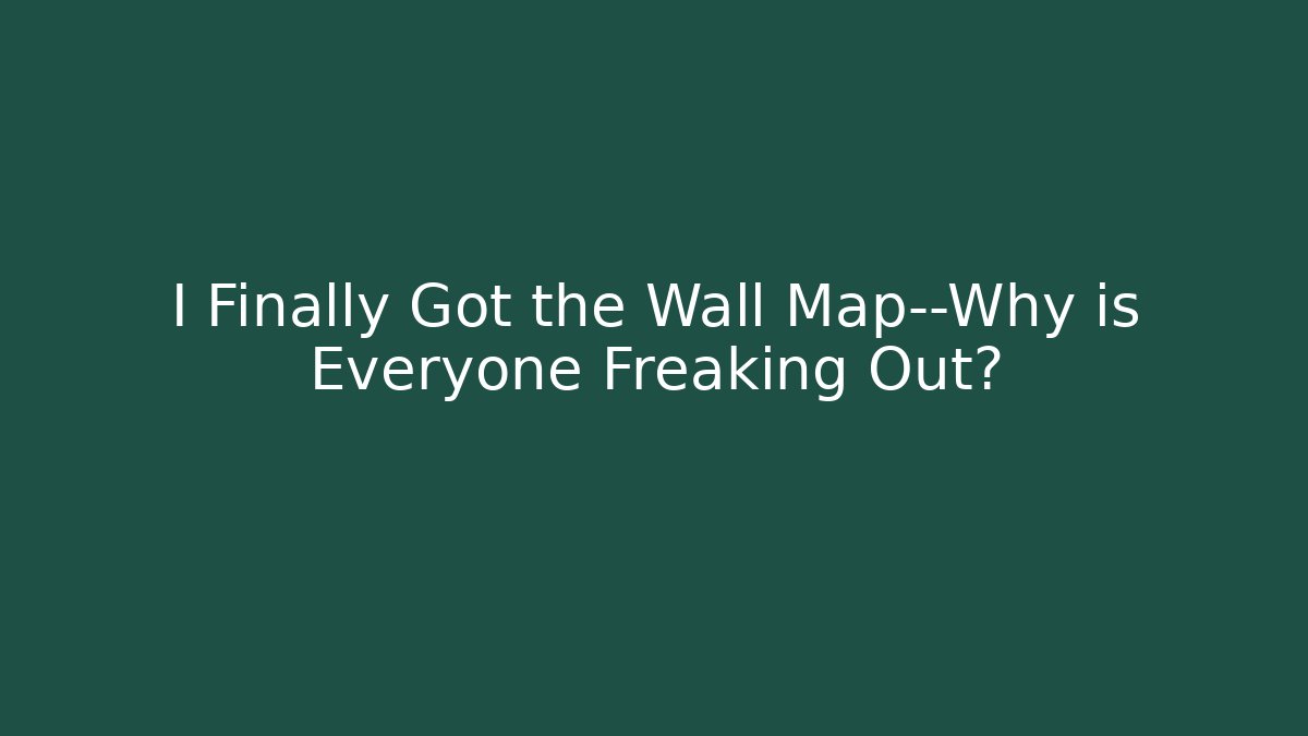 I Finally Got the Wall Map—Why is Everyone Freaking Out?